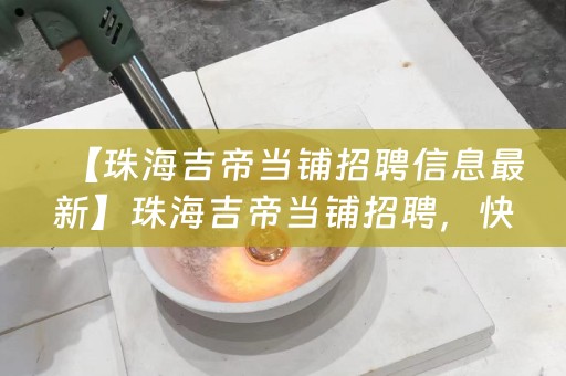 【珠海吉帝当铺招聘信息最新】珠海吉帝当铺招聘，快来加入我们吧！🔥