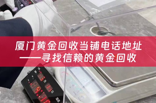 厦门黄金回收当铺电话地址——寻找信赖的黄金回收专家