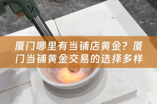 厦门哪里有当铺店黄金？厦门当铺黄金交易的选择多样，如何选择才能买到放心的黄金？